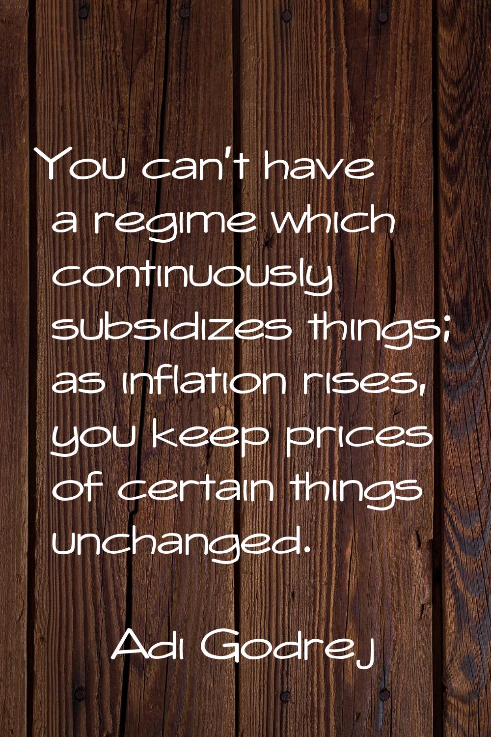 You can't have a regime which continuously subsidizes things; as inflation rises, you keep prices o