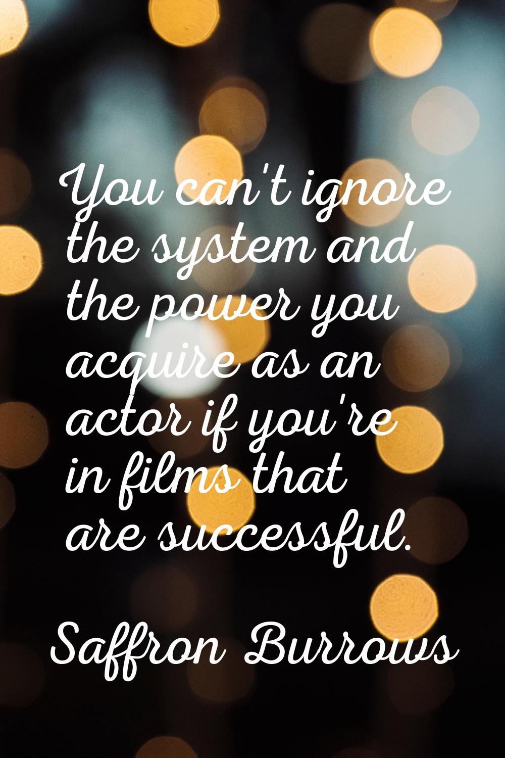 You can't ignore the system and the power you acquire as an actor if you're in films that are succe