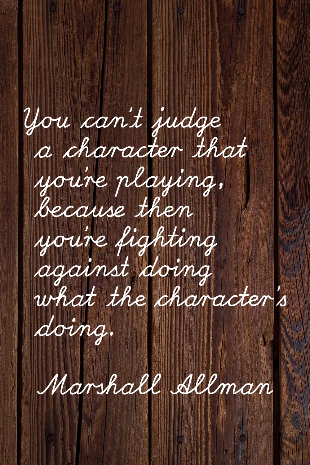You can't judge a character that you're playing, because then you're fighting against doing what th