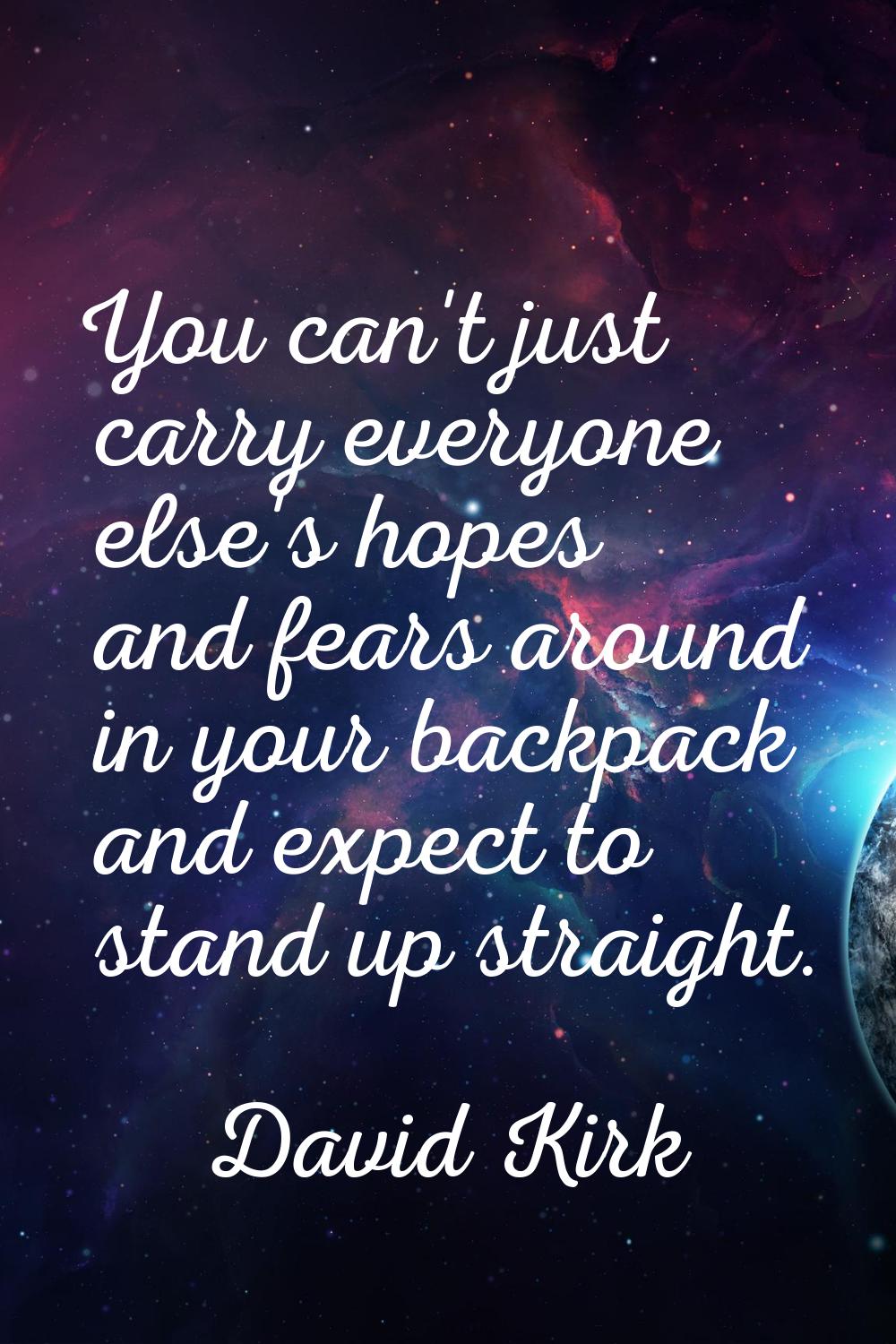 You can't just carry everyone else's hopes and fears around in your backpack and expect to stand up