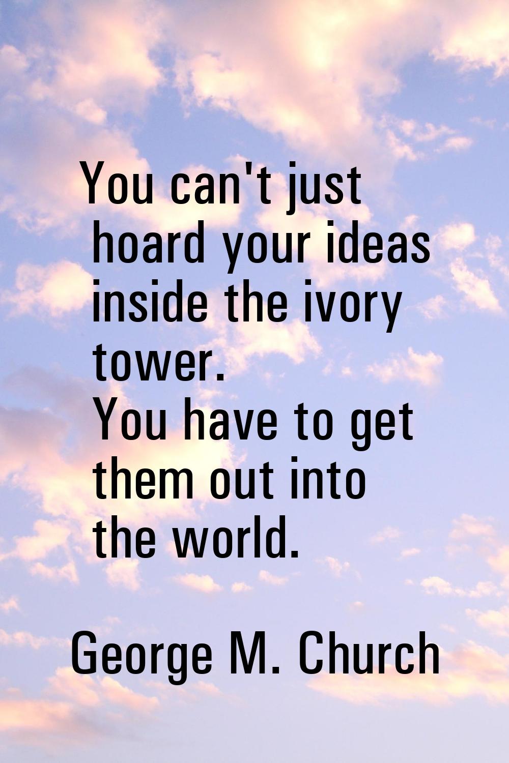 You can't just hoard your ideas inside the ivory tower. You have to get them out into the world.
