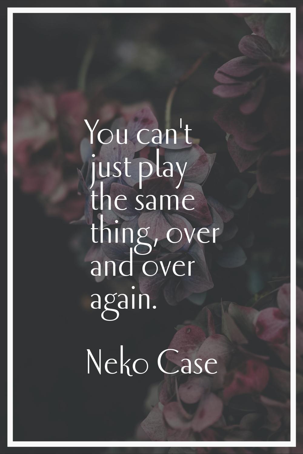 You can't just play the same thing, over and over again.