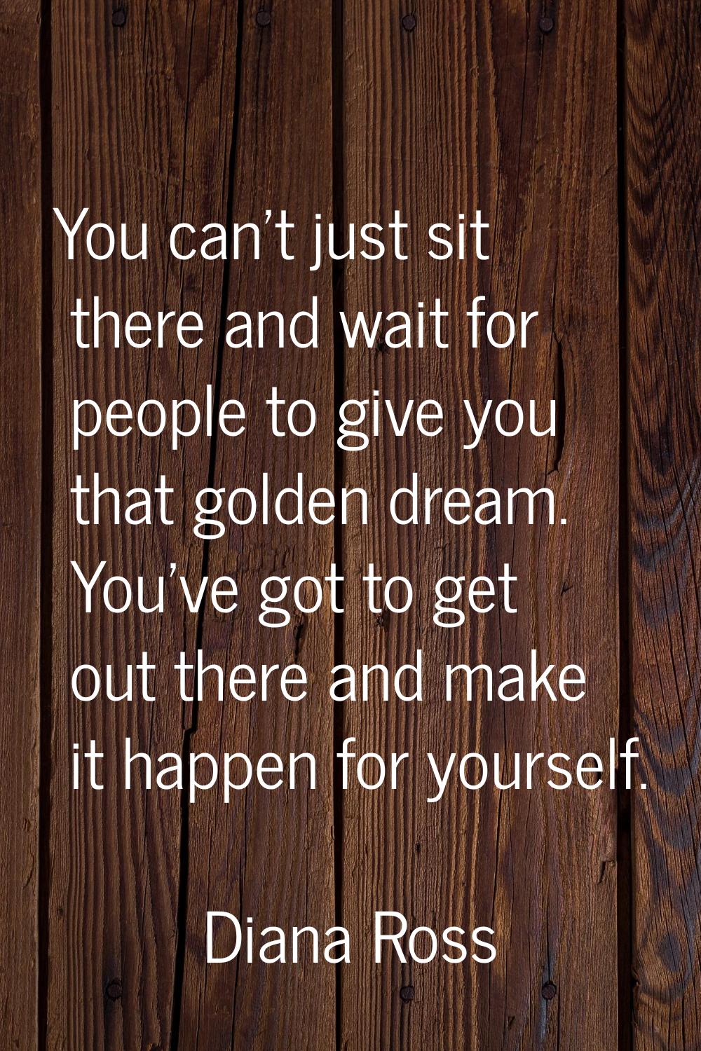 You can't just sit there and wait for people to give you that golden dream. You've got to get out t