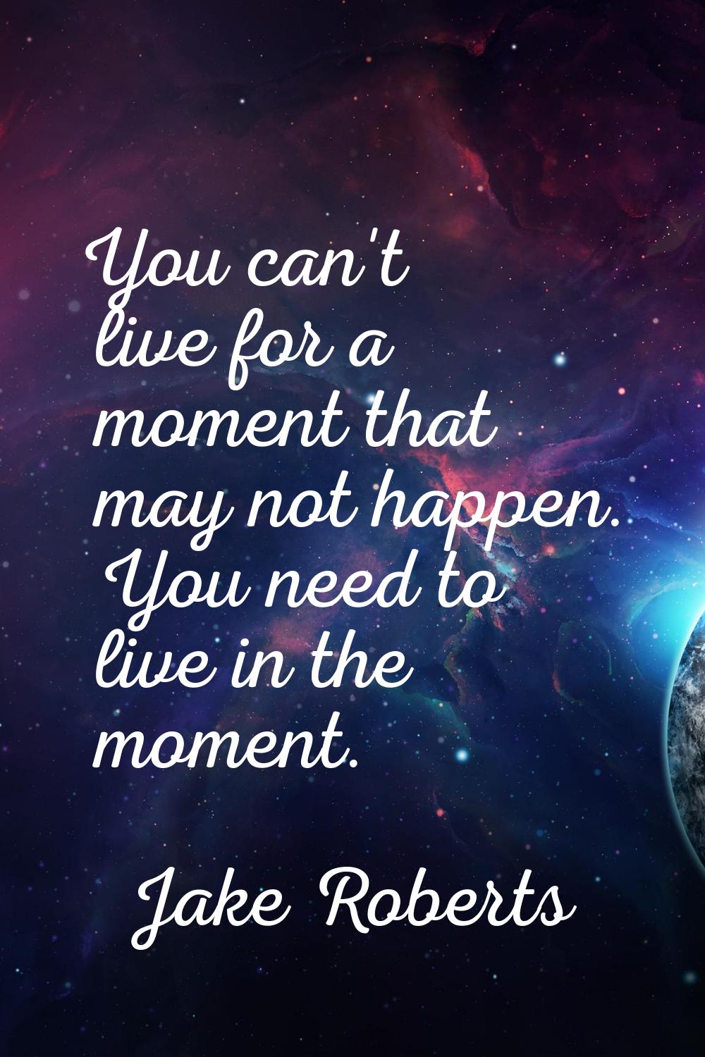 You can't live for a moment that may not happen. You need to live in the moment.