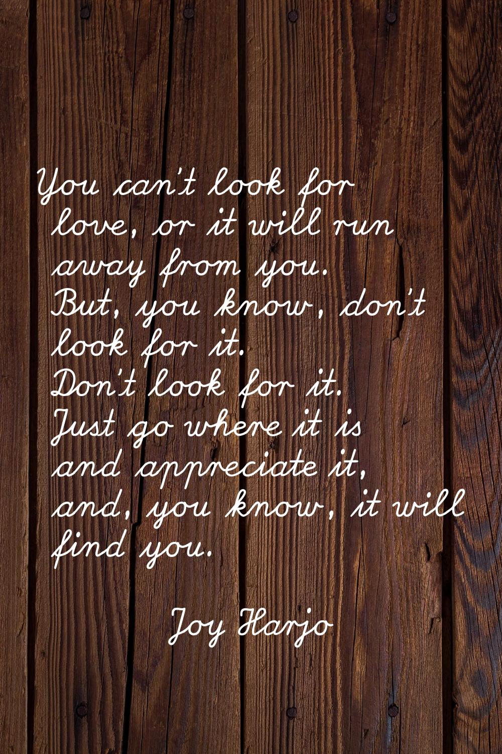 You can't look for love, or it will run away from you. But, you know, don't look for it. Don't look