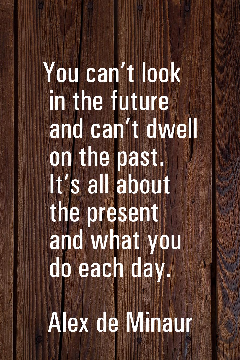 You can’t look in the future and can’t dwell on the past. It’s all about the present and what you d