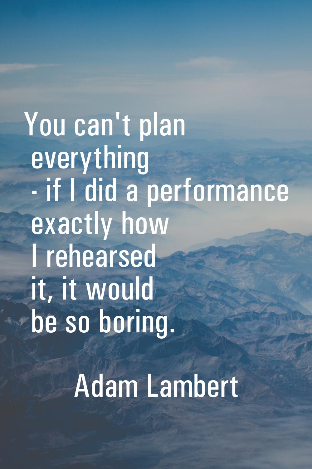 You can't plan everything - if I did a performance exactly how I rehearsed it, it would be so borin