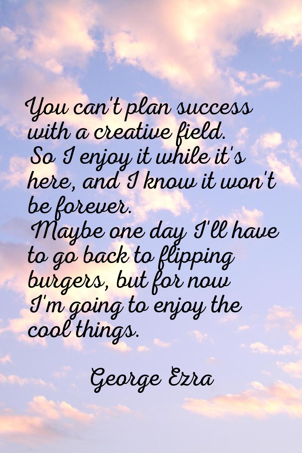 You can't plan success with a creative field. So I enjoy it while it's here, and I know it won't be