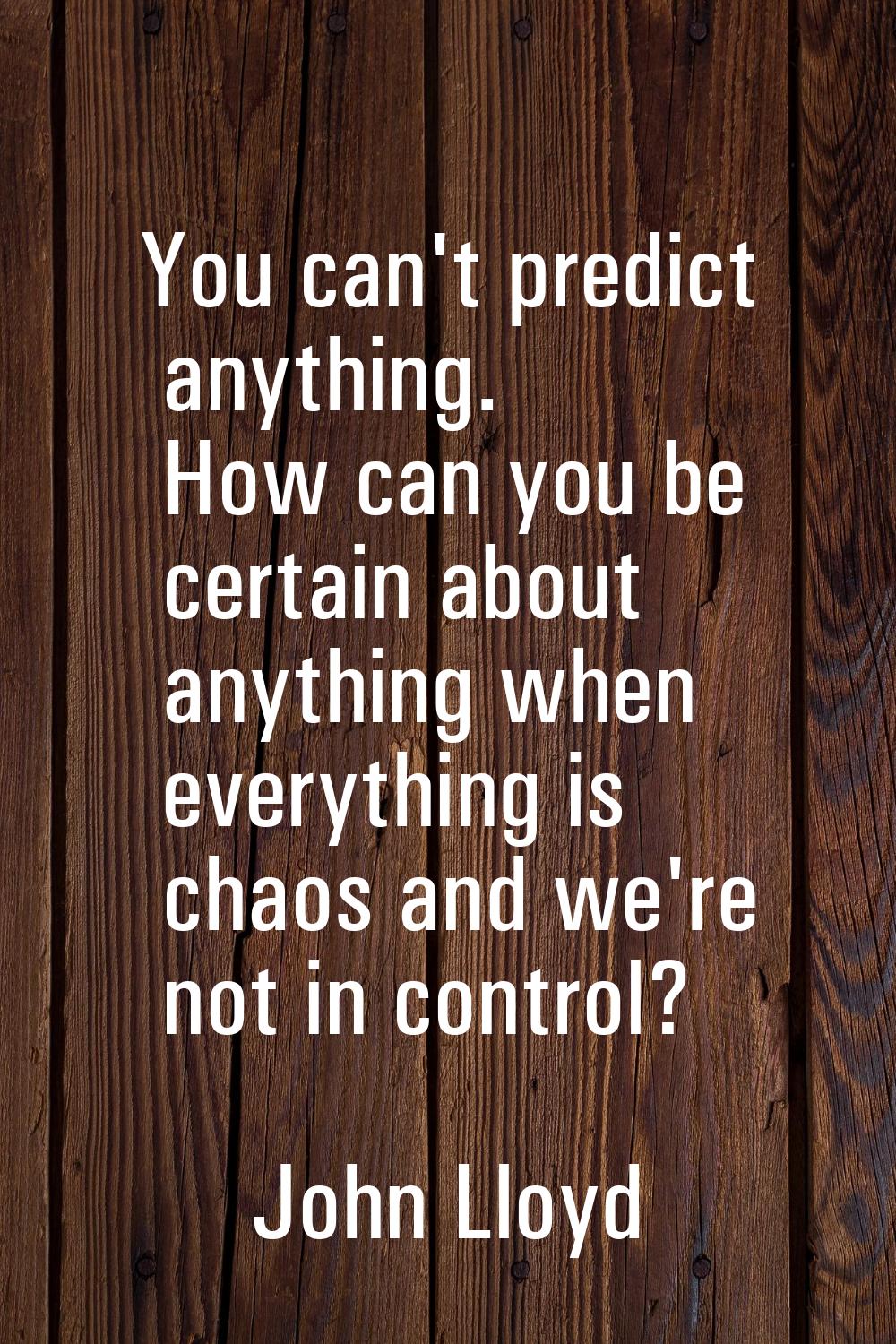 You can't predict anything. How can you be certain about anything when everything is chaos and we'r