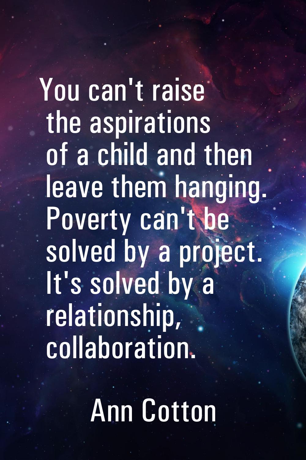 You can't raise the aspirations of a child and then leave them hanging. Poverty can't be solved by 