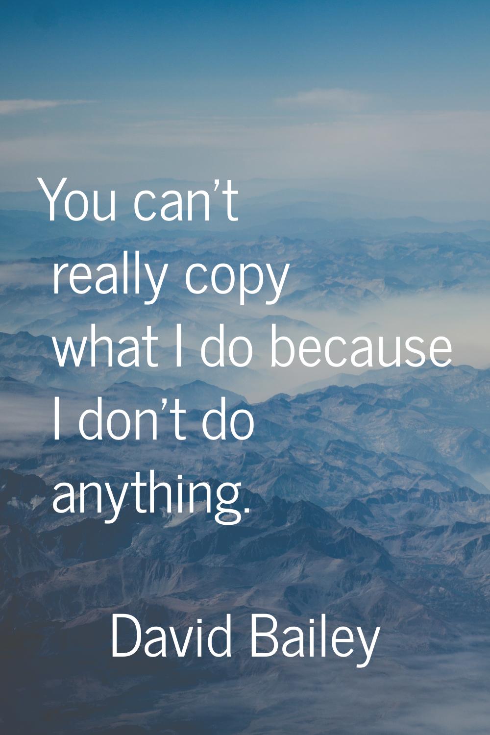 You can't really copy what I do because I don't do anything.