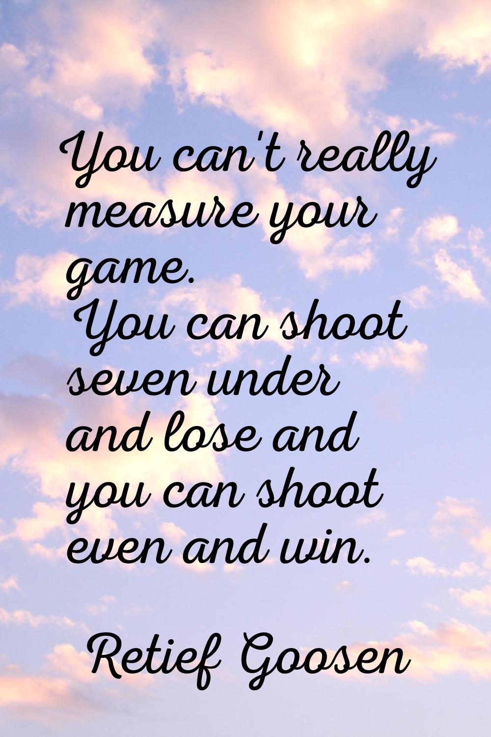 You can't really measure your game. You can shoot seven under and lose and you can shoot even and w