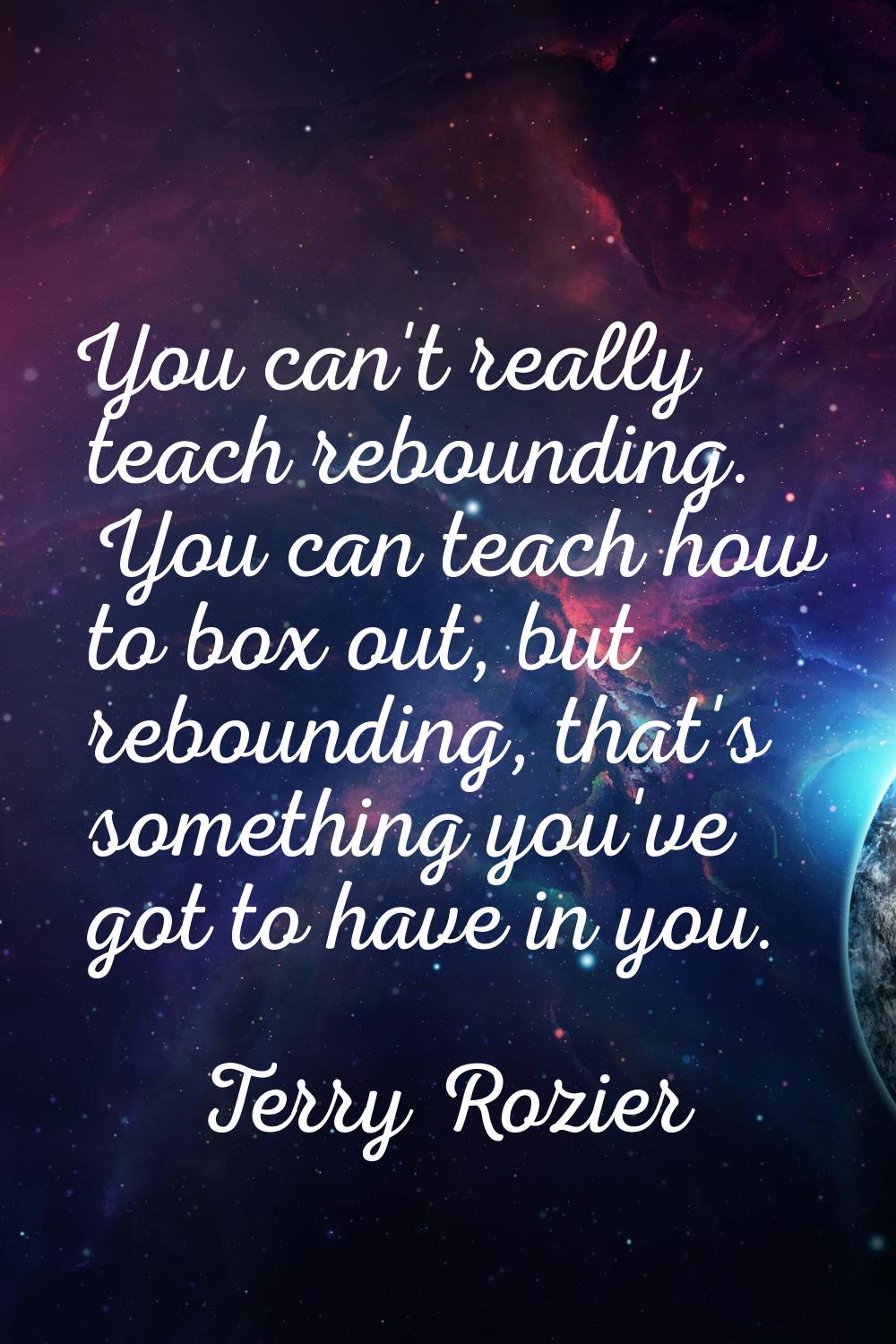 You can't really teach rebounding. You can teach how to box out, but rebounding, that's something y