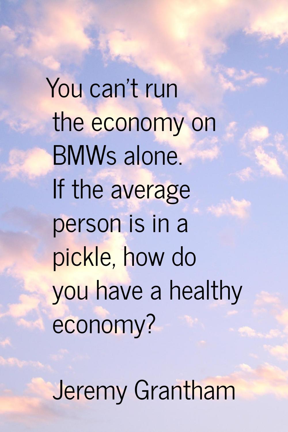 You can't run the economy on BMWs alone. If the average person is in a pickle, how do you have a he