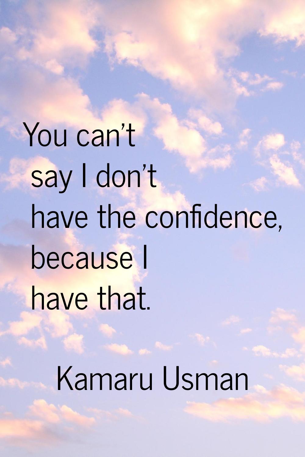 You can't say I don't have the confidence, because I have that.