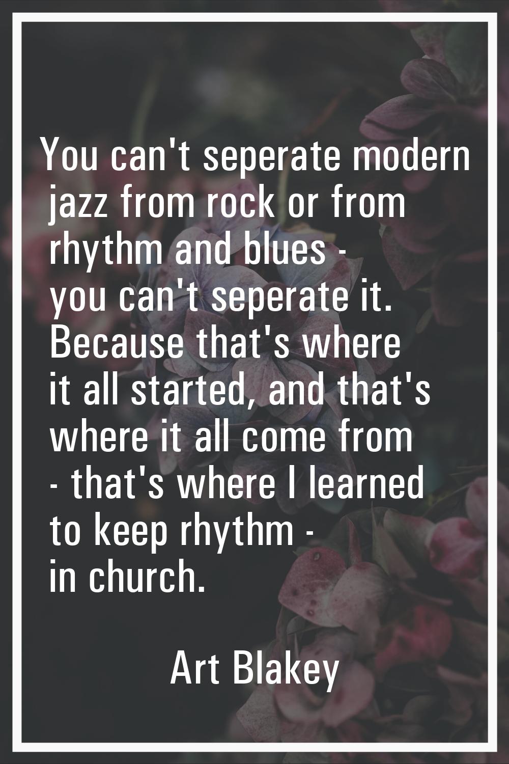 You can't seperate modern jazz from rock or from rhythm and blues - you can't seperate it. Because 