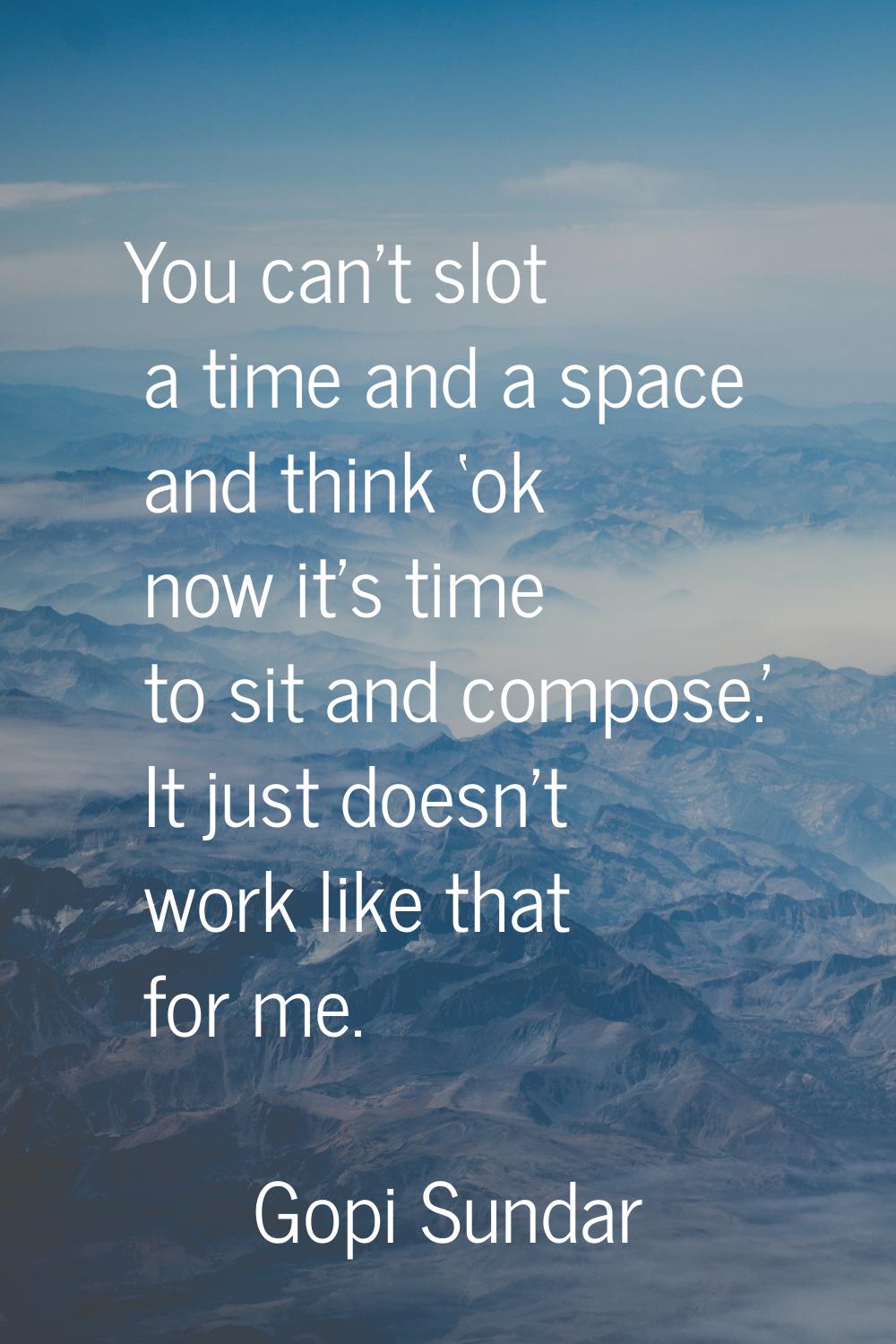 You can't slot a time and a space and think ‘ok now it's time to sit and compose.' It just doesn't 