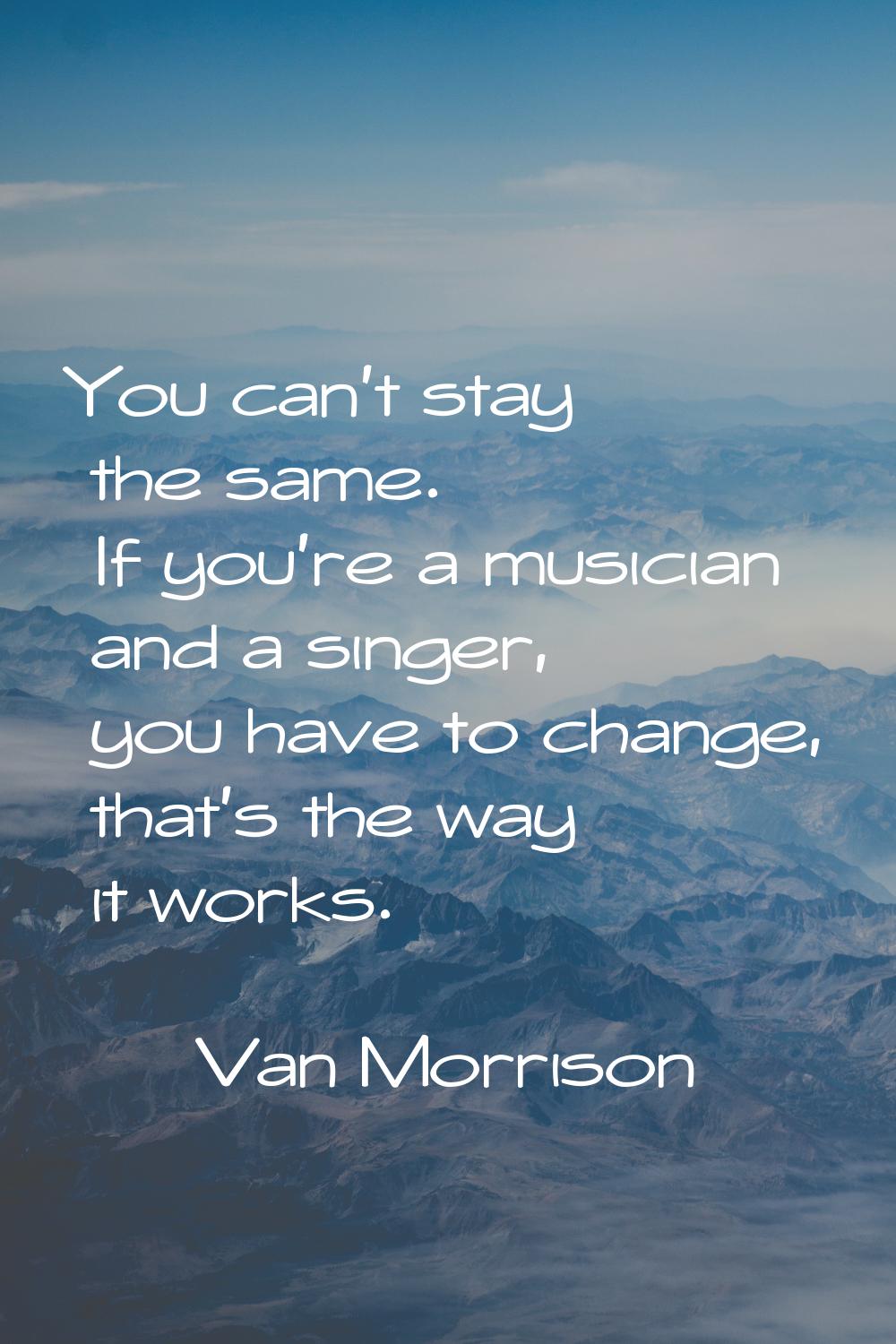 You can't stay the same. If you're a musician and a singer, you have to change, that's the way it w