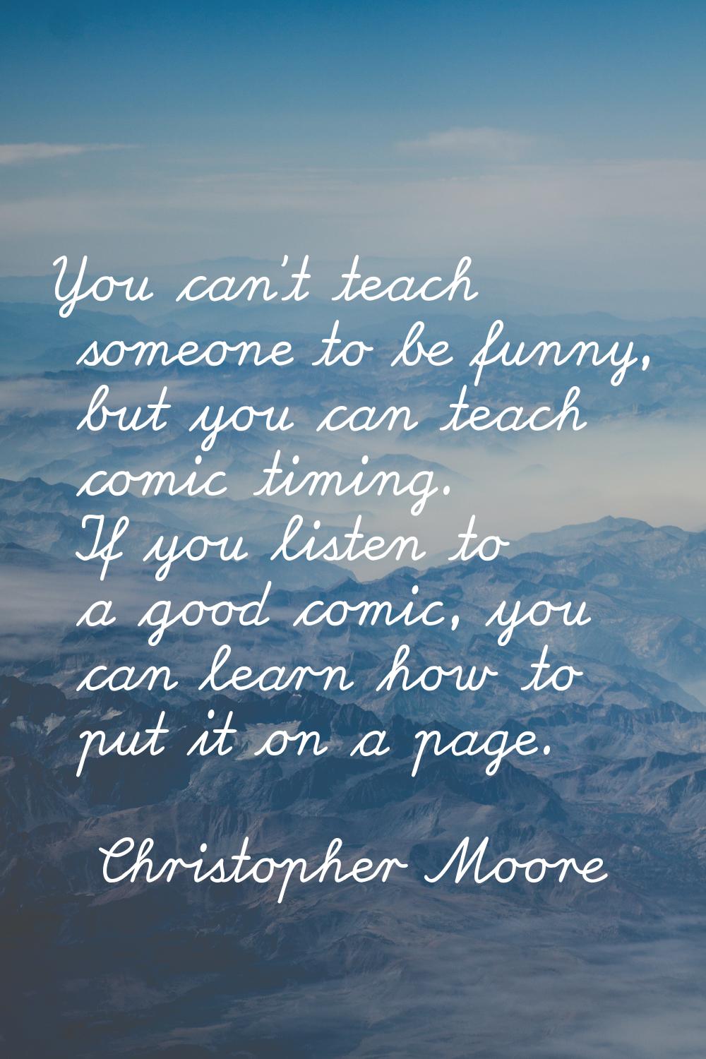 You can't teach someone to be funny, but you can teach comic timing. If you listen to a good comic,