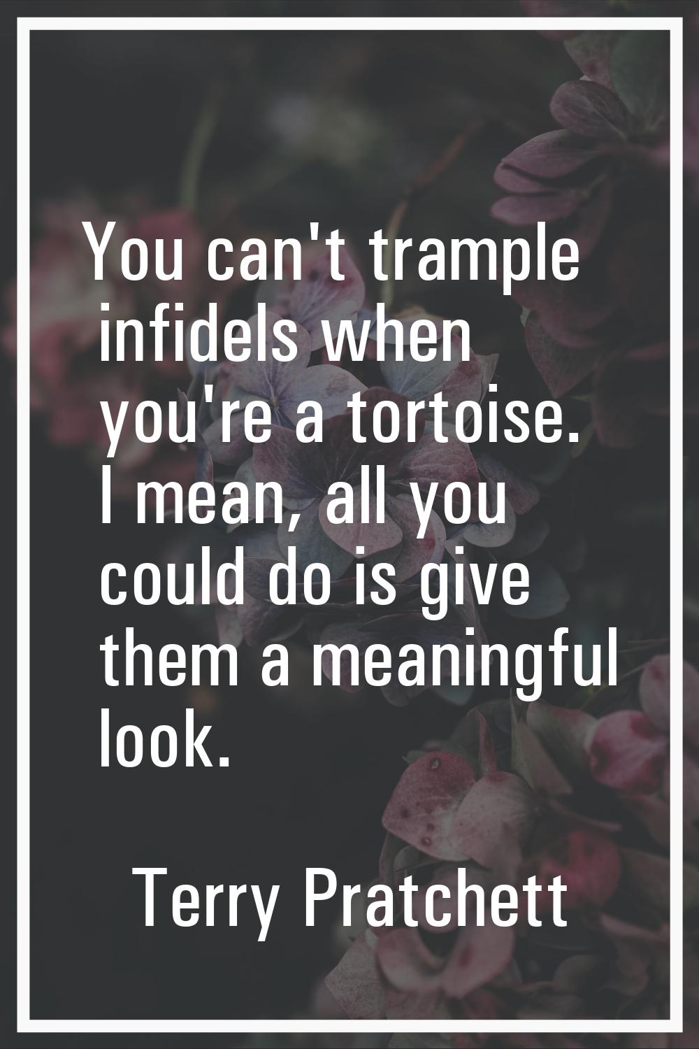 You can't trample infidels when you're a tortoise. I mean, all you could do is give them a meaningf