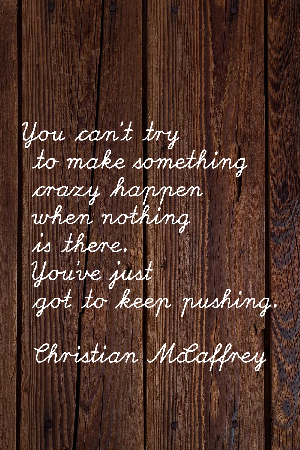 You can't try to make something crazy happen when nothing is there. You've just got to keep pushing