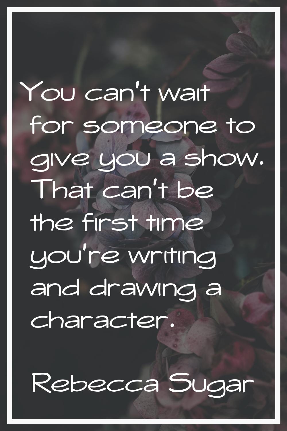 You can't wait for someone to give you a show. That can't be the first time you're writing and draw