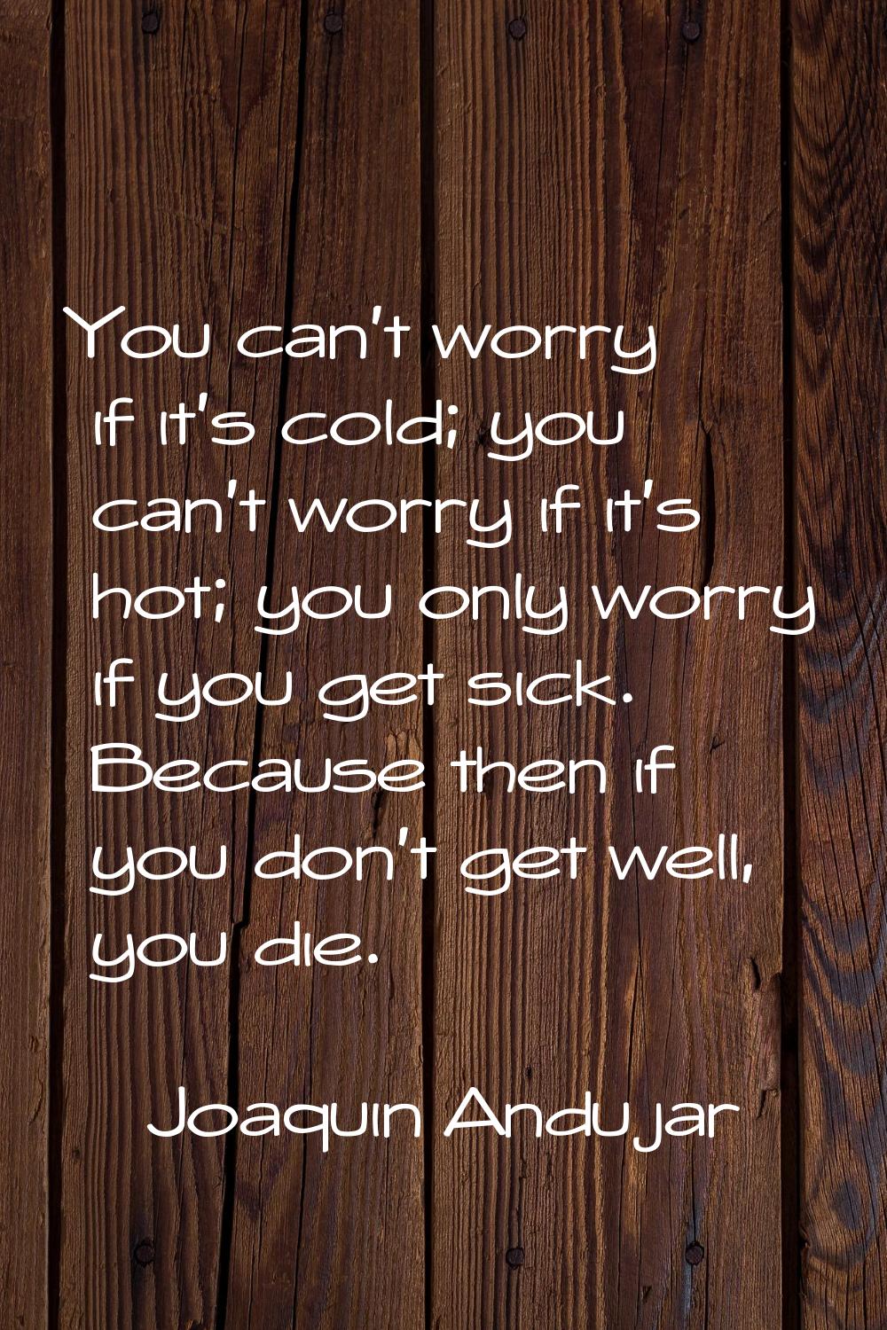 You can't worry if it's cold; you can't worry if it's hot; you only worry if you get sick. Because 