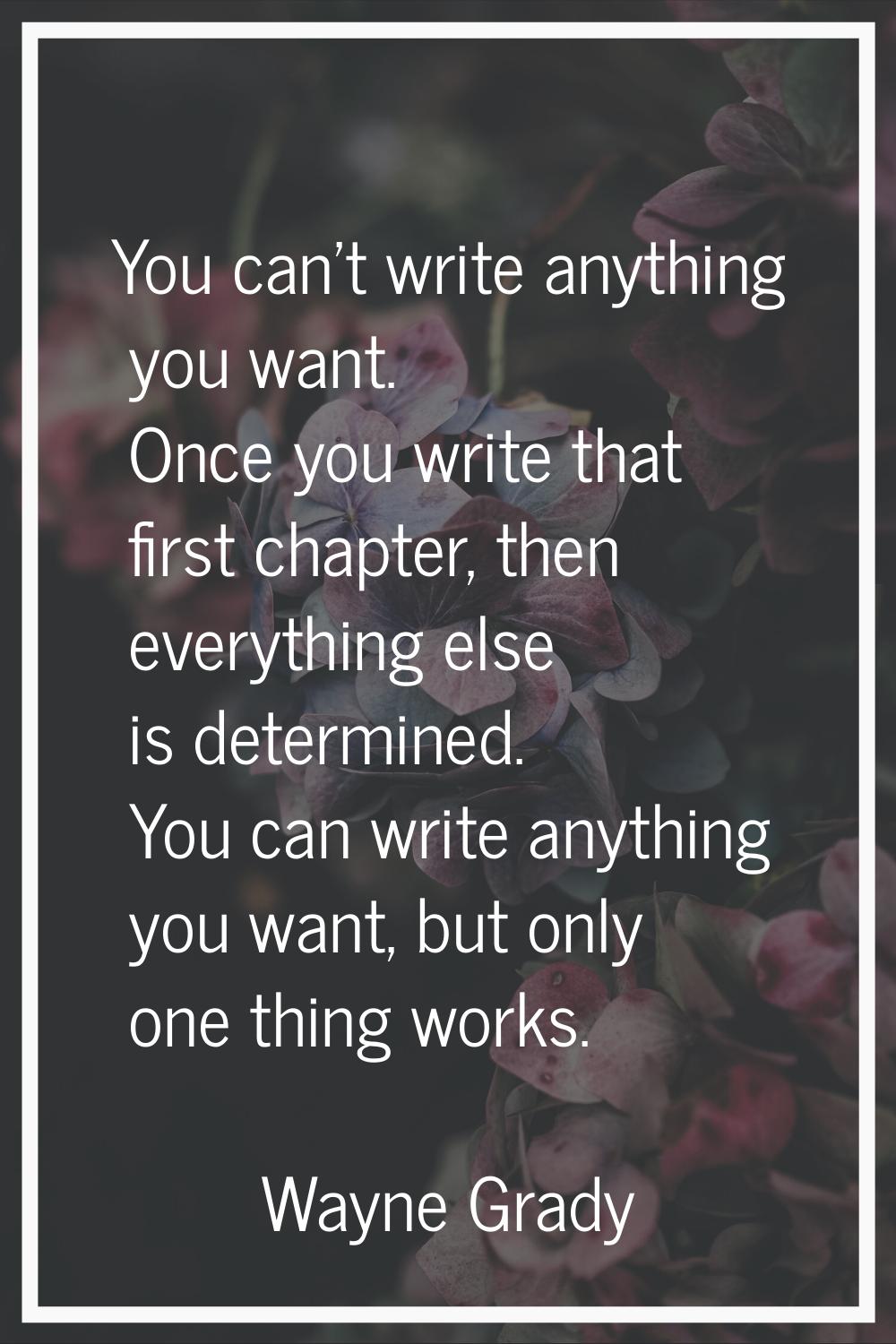 You can't write anything you want. Once you write that first chapter, then everything else is deter