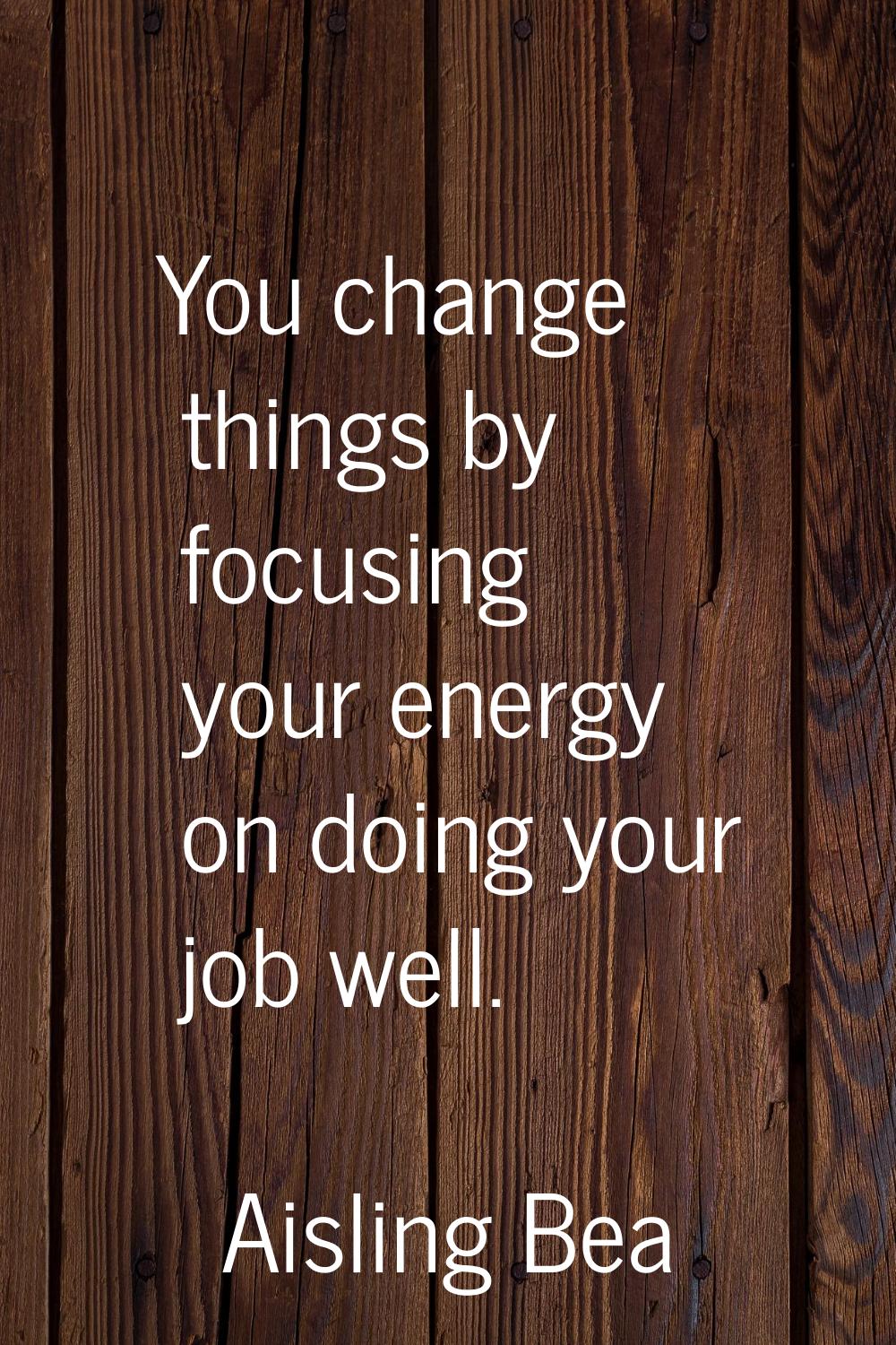 You change things by focusing your energy on doing your job well.