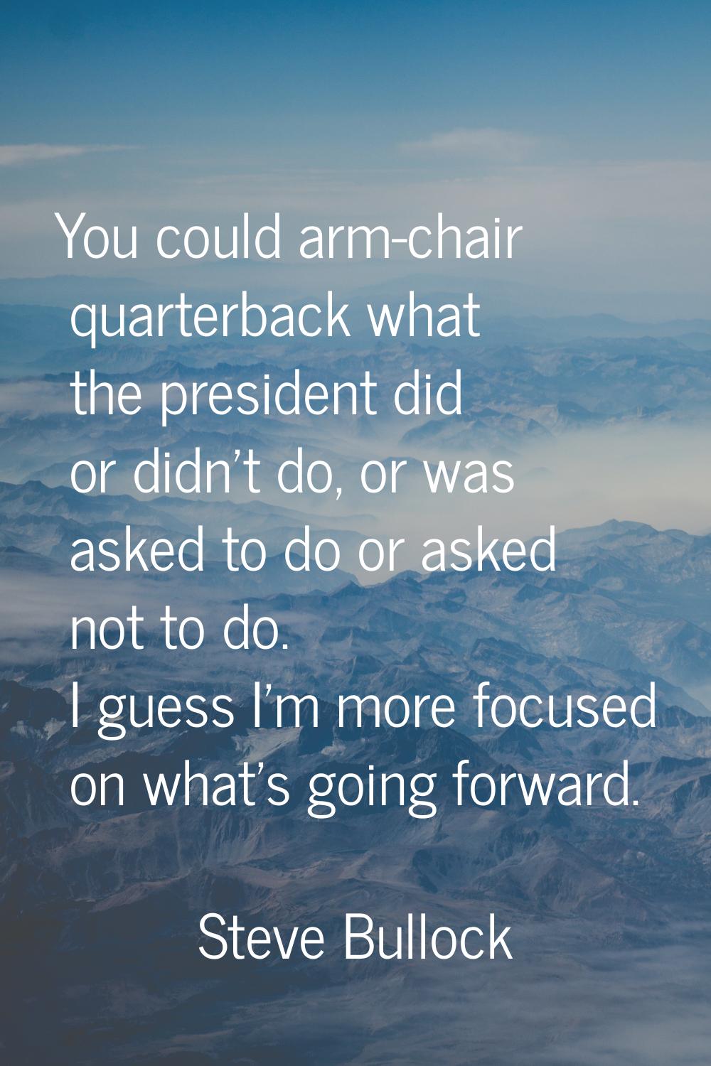 You could arm-chair quarterback what the president did or didn't do, or was asked to do or asked no