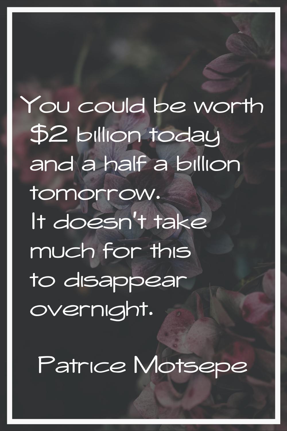 You could be worth $2 billion today and a half a billion tomorrow. It doesn't take much for this to
