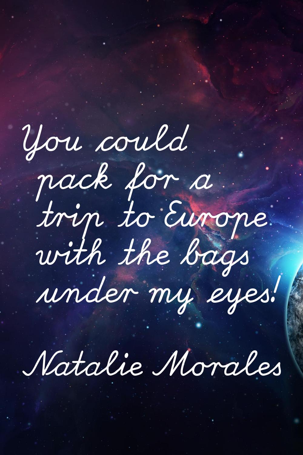 You could pack for a trip to Europe with the bags under my eyes!