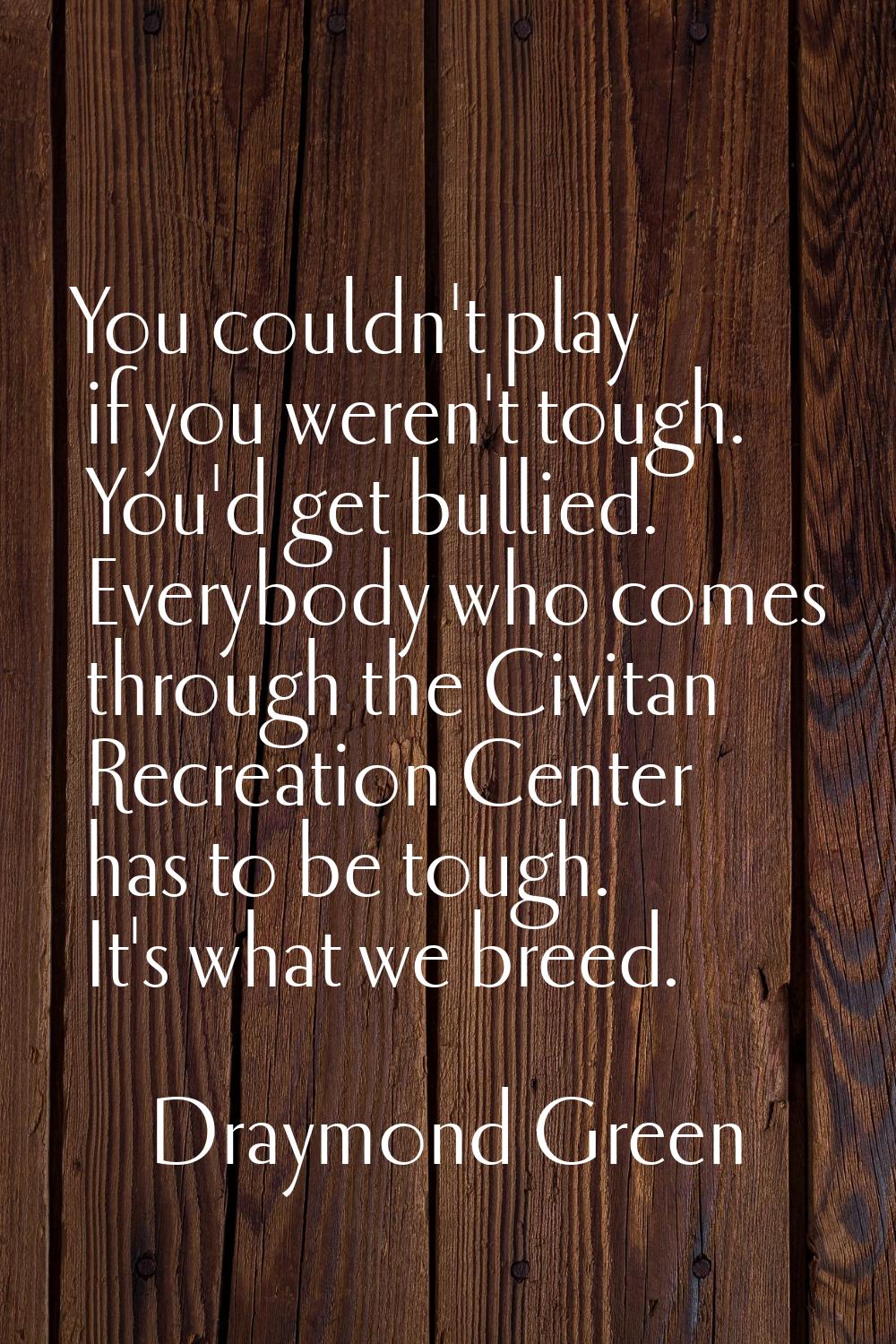You couldn't play if you weren't tough. You'd get bullied. Everybody who comes through the Civitan 