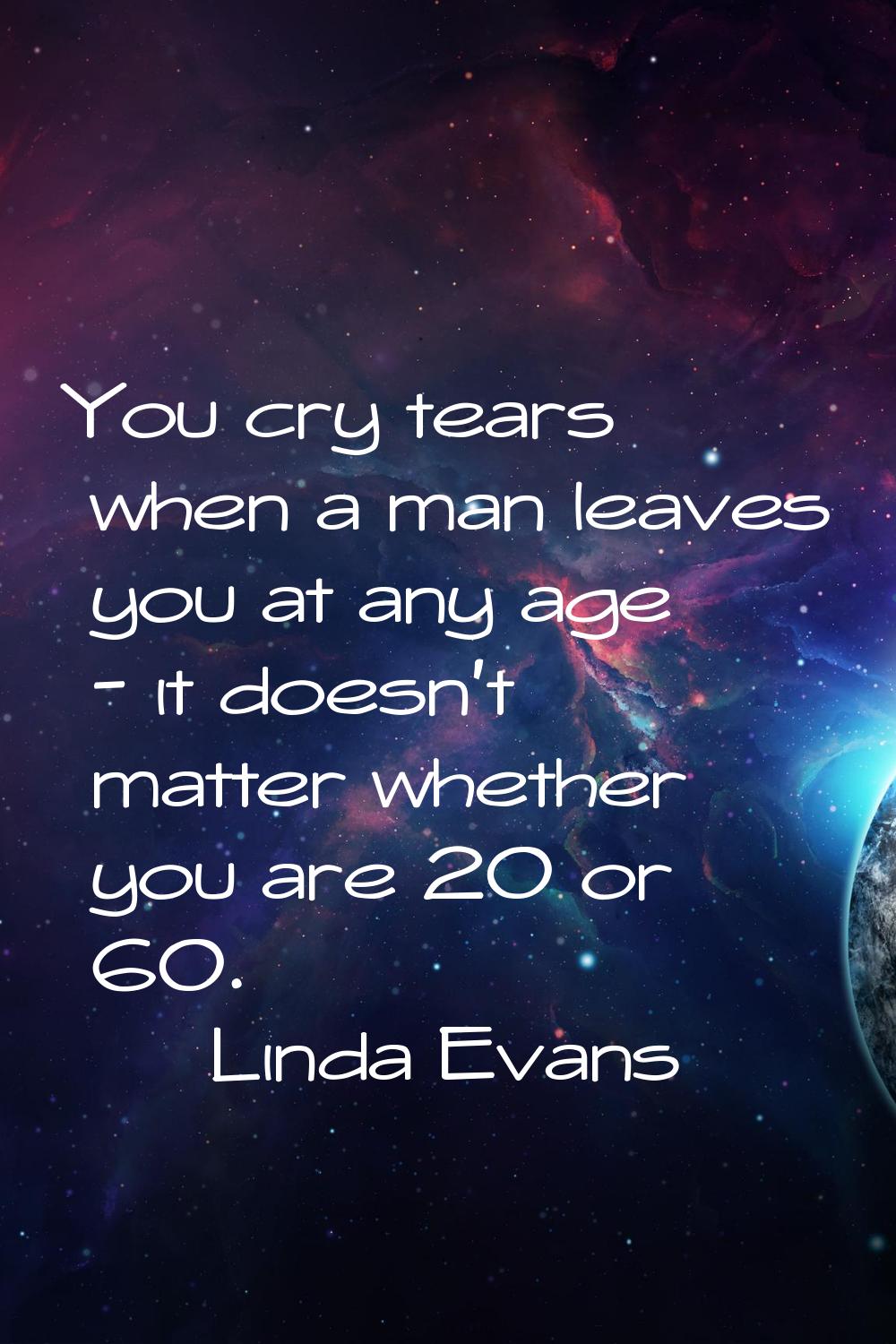 You cry tears when a man leaves you at any age - it doesn't matter whether you are 20 or 60.