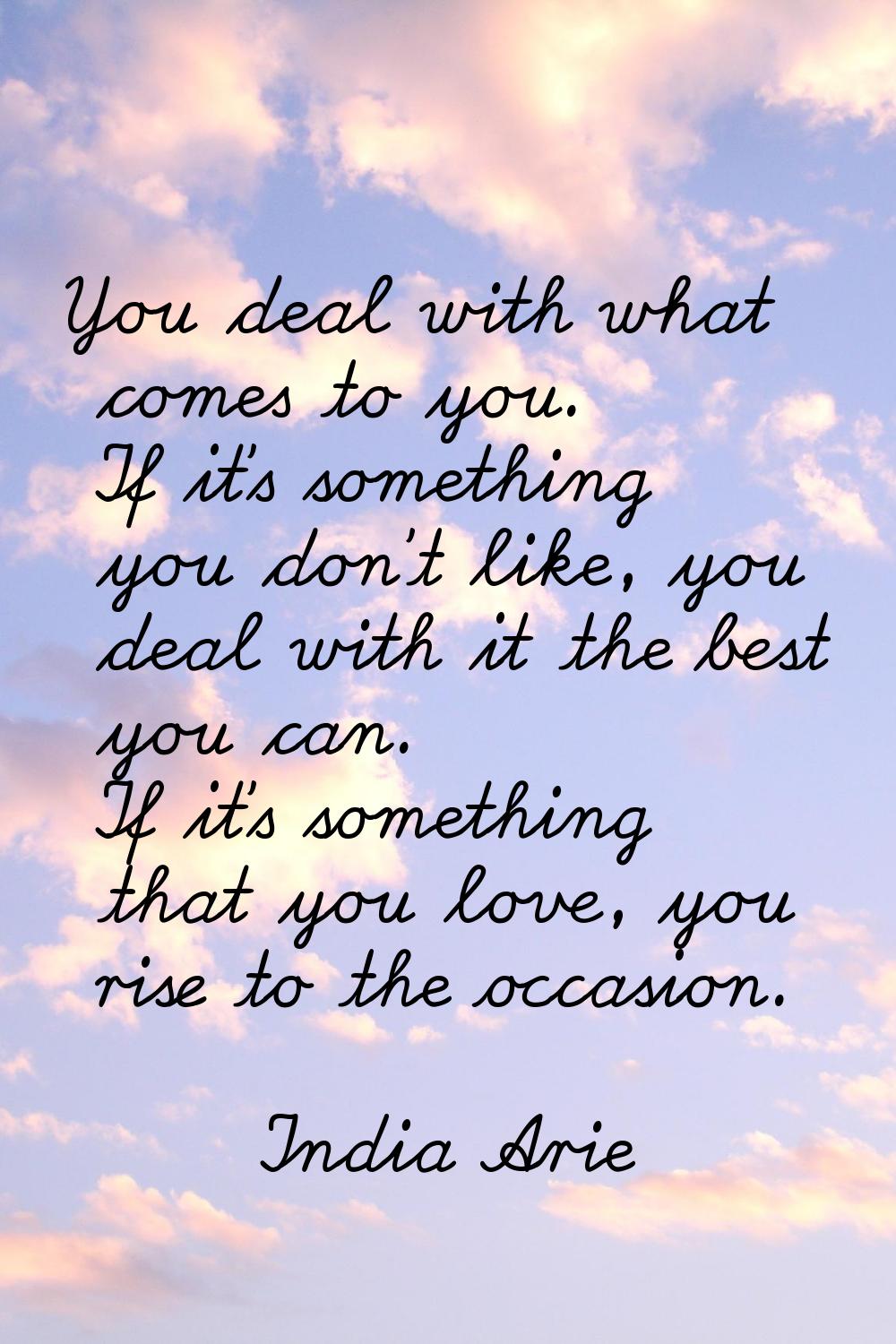 You deal with what comes to you. If it's something you don't like, you deal with it the best you ca