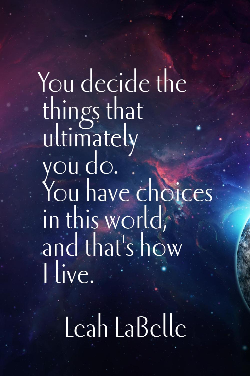 You decide the things that ultimately you do. You have choices in this world, and that's how I live