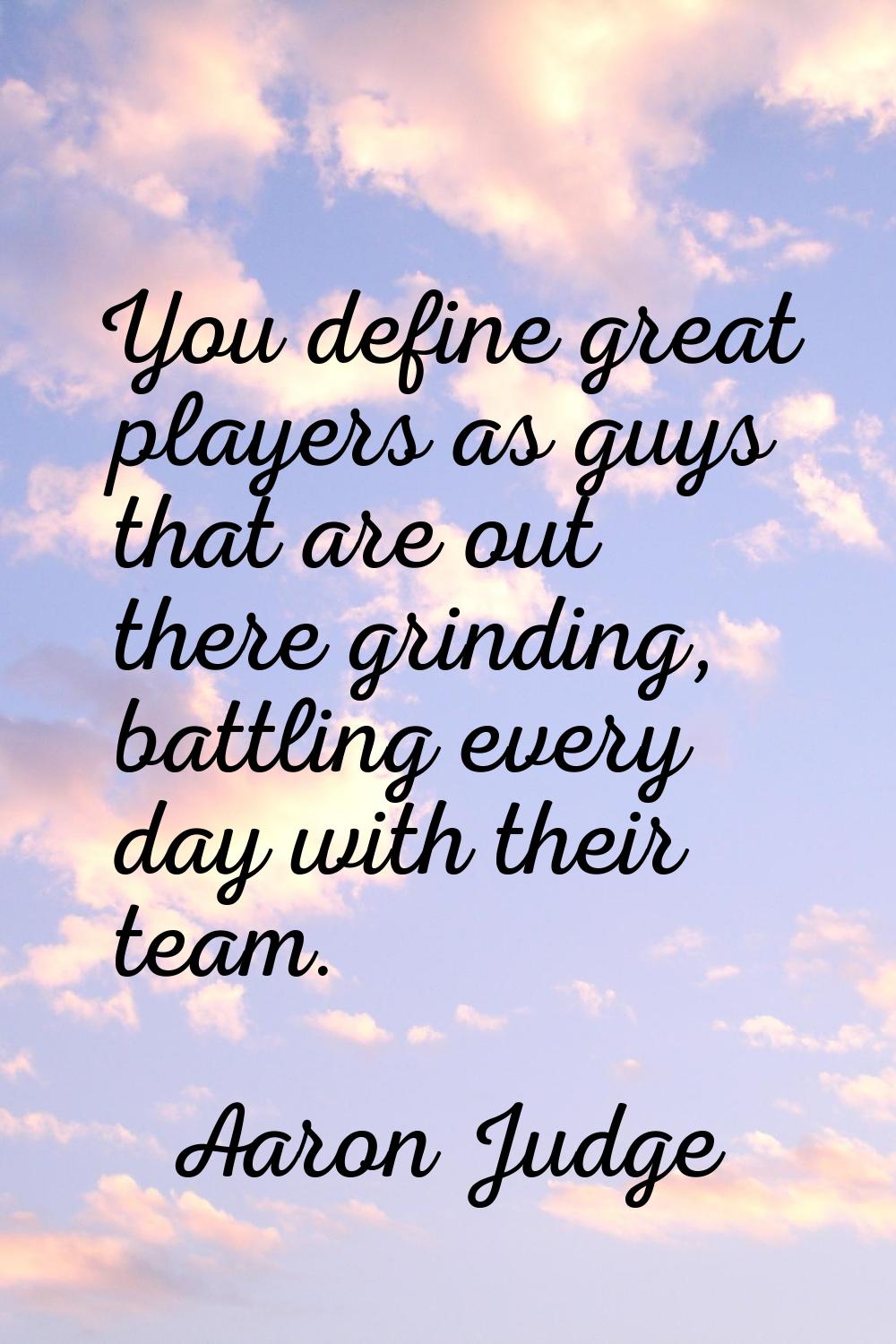 You define great players as guys that are out there grinding, battling every day with their team.