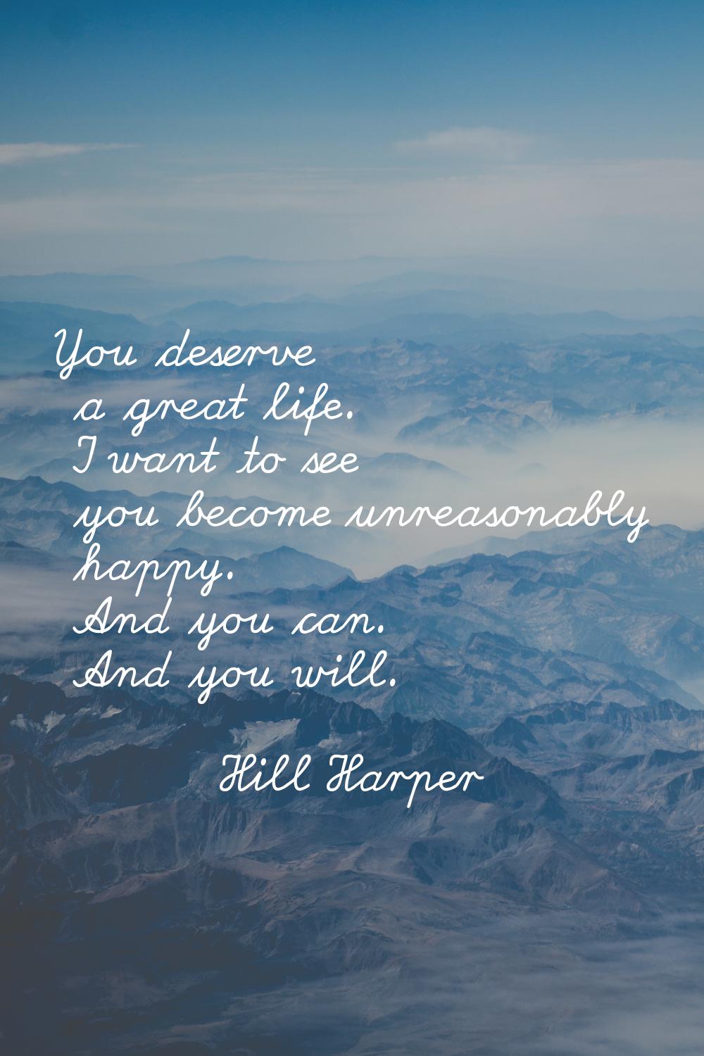 You deserve a great life. I want to see you become unreasonably happy. And you can. And you will.