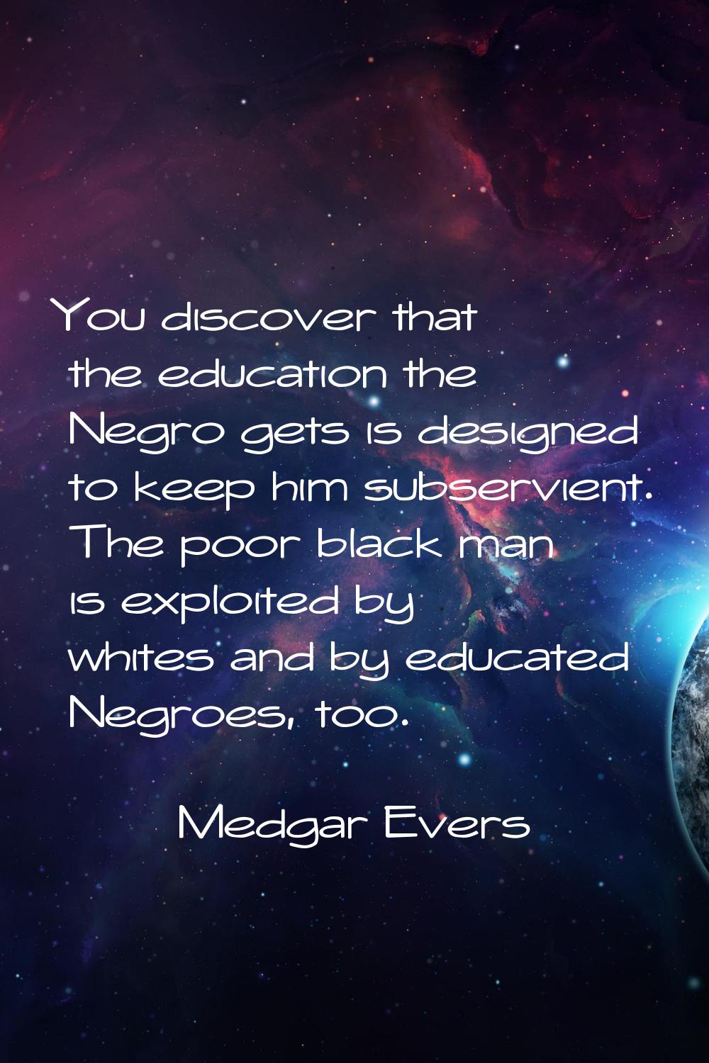 You discover that the education the Negro gets is designed to keep him subservient. The poor black 