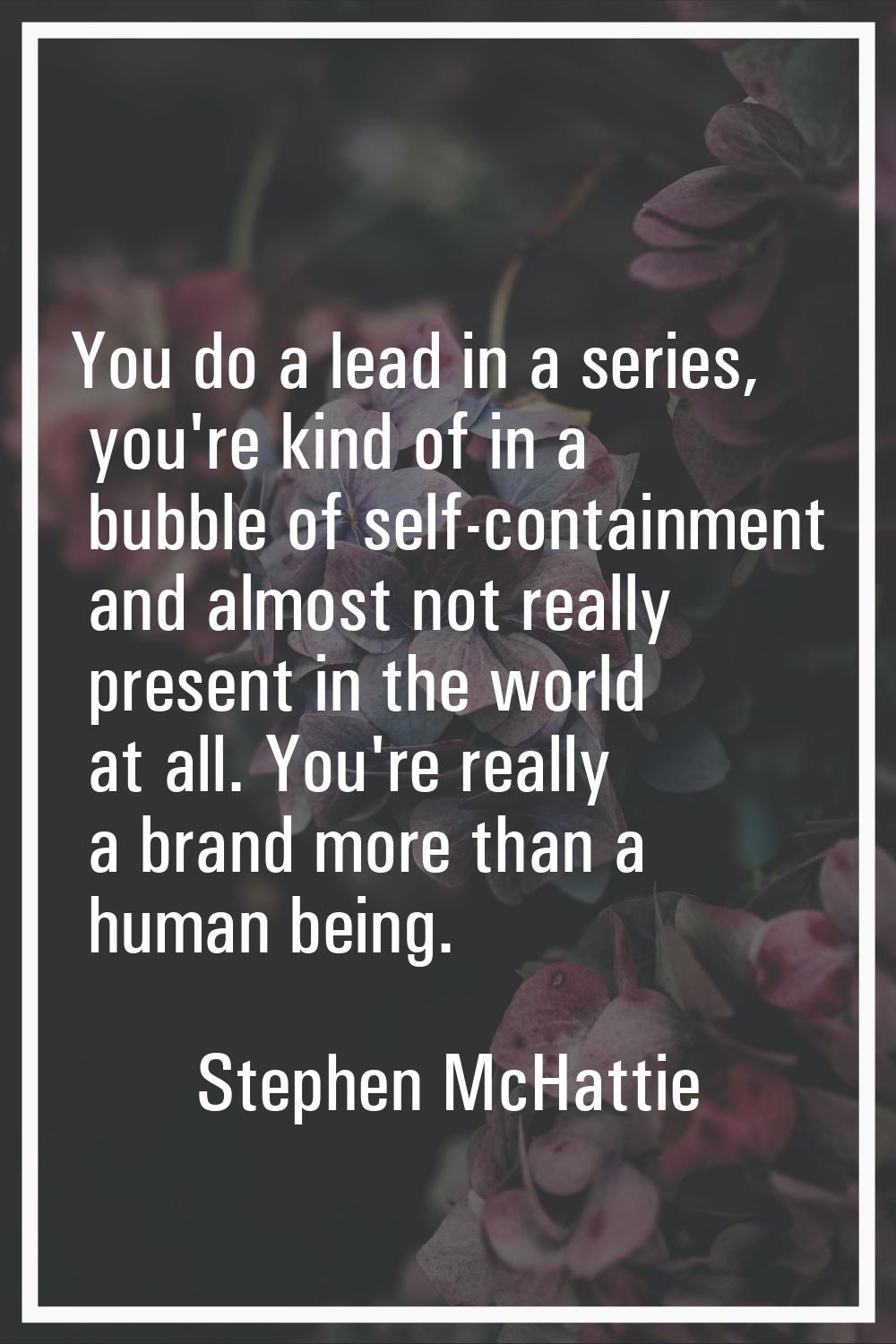 You do a lead in a series, you're kind of in a bubble of self-containment and almost not really pre