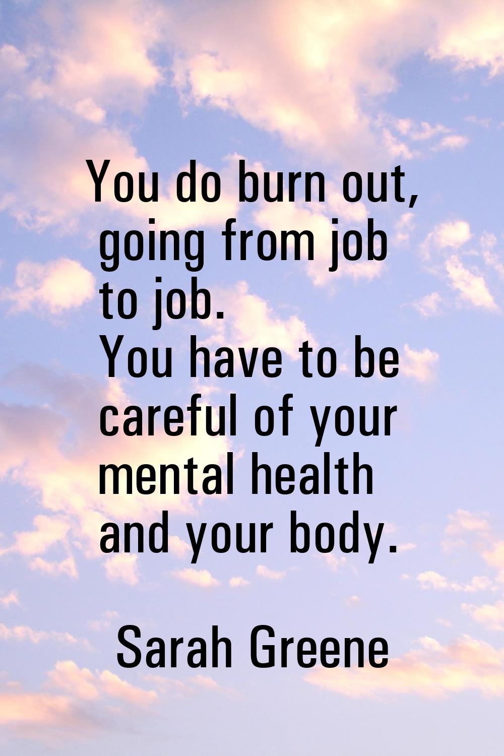 You do burn out, going from job to job. You have to be careful of your mental health and your body.