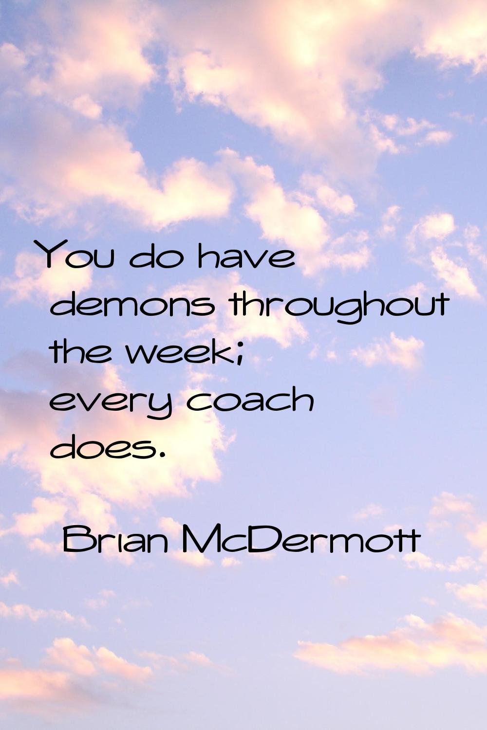 You do have demons throughout the week; every coach does.