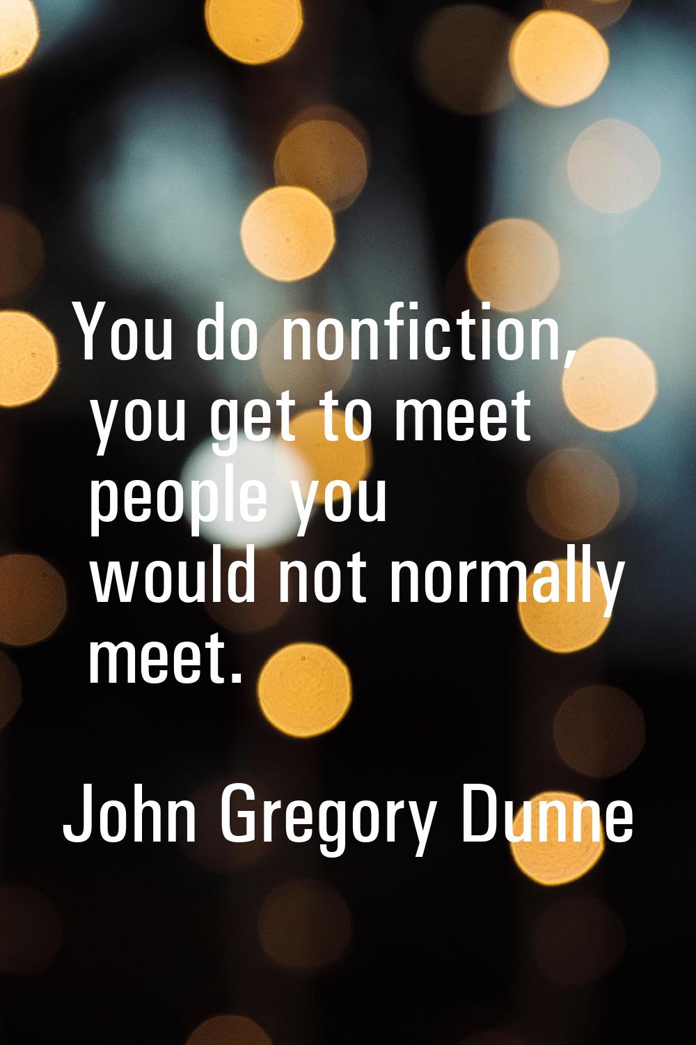 You do nonfiction, you get to meet people you would not normally meet.