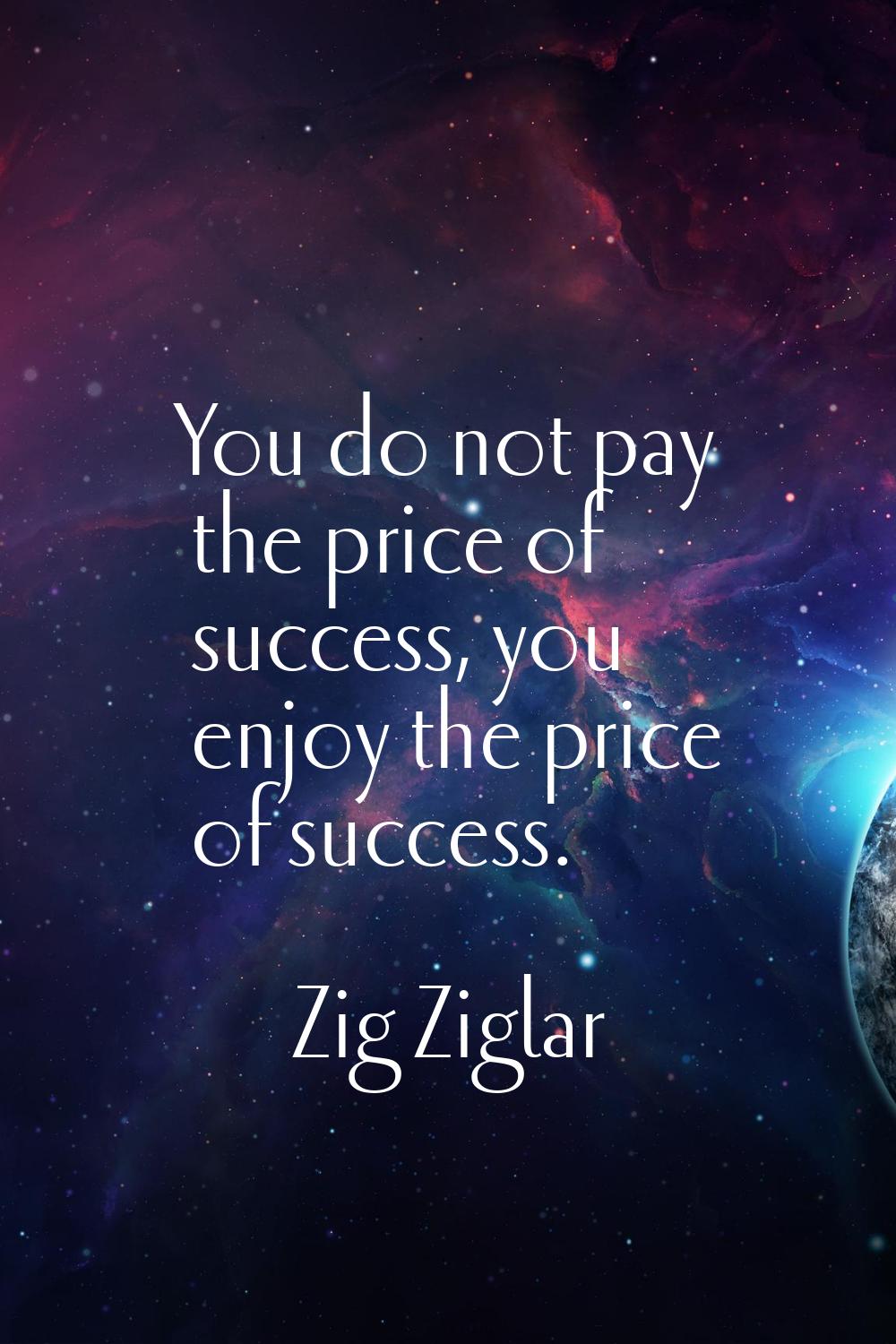 You do not pay the price of success, you enjoy the price of success.