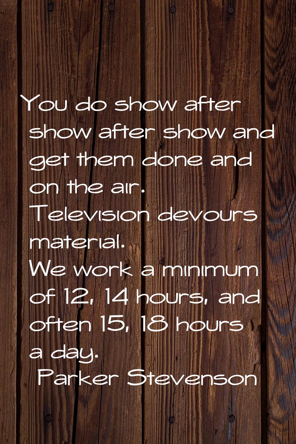 You do show after show after show and get them done and on the air. Television devours material. We
