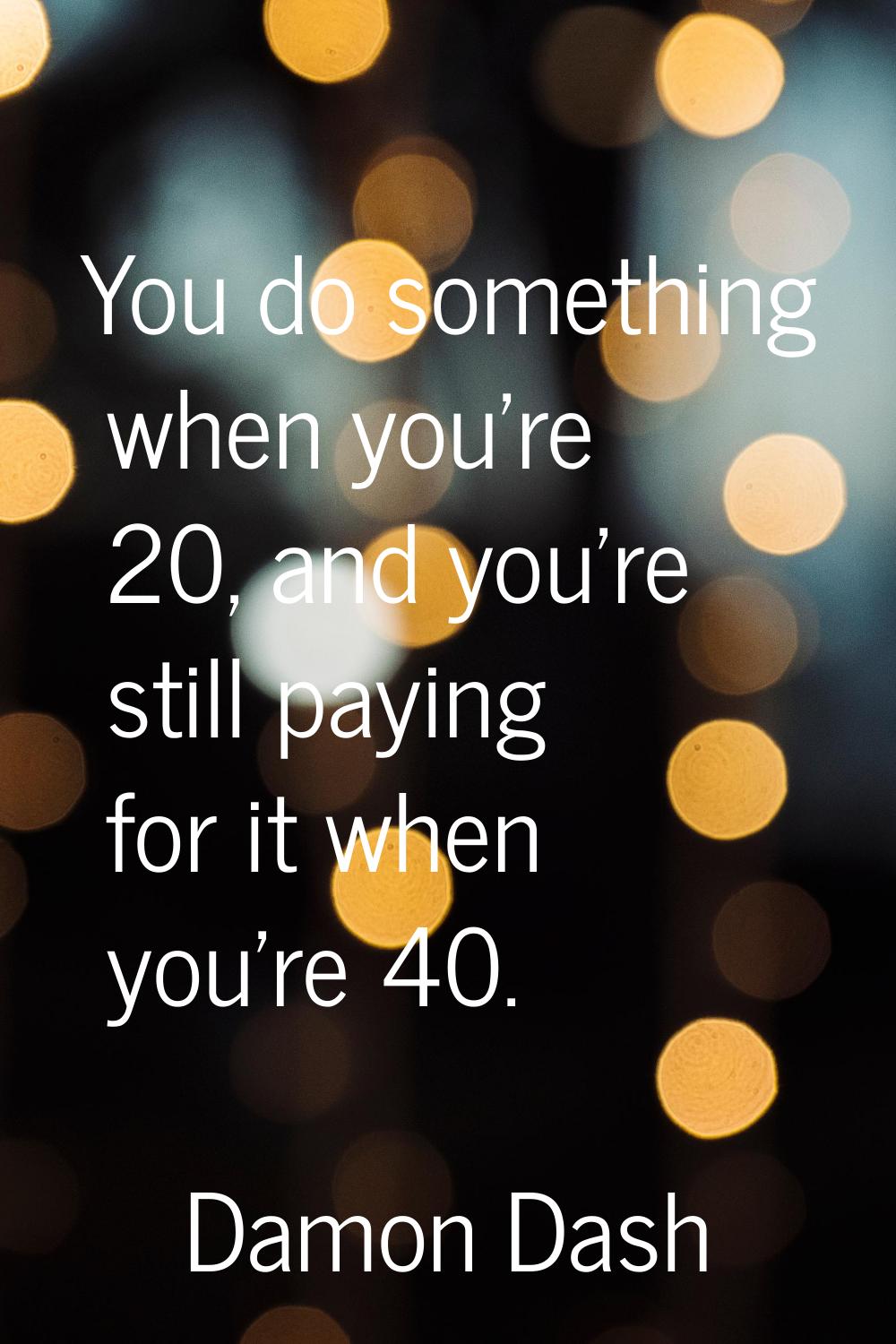 You do something when you're 20, and you're still paying for it when you're 40.