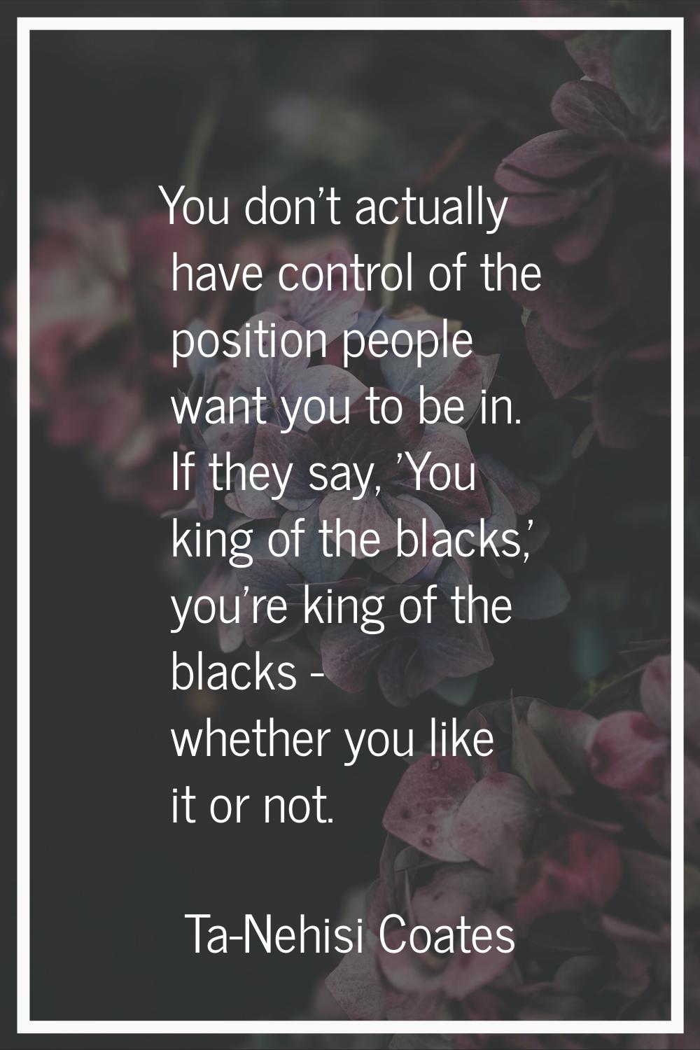 You don't actually have control of the position people want you to be in. If they say, 'You king of