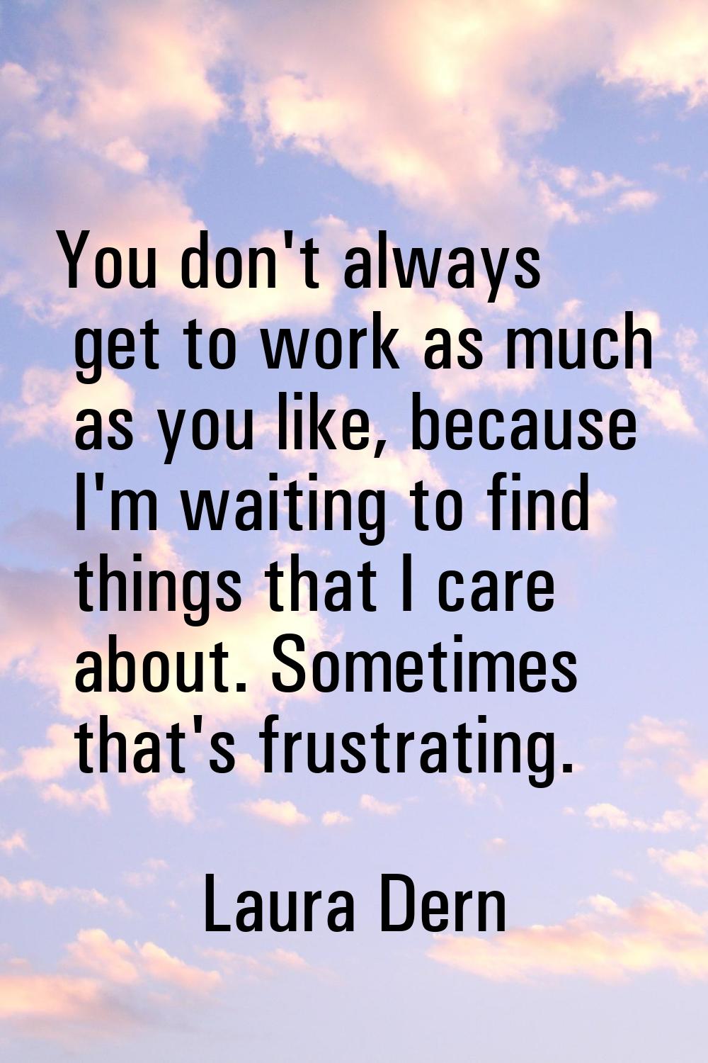 You don't always get to work as much as you like, because I'm waiting to find things that I care ab