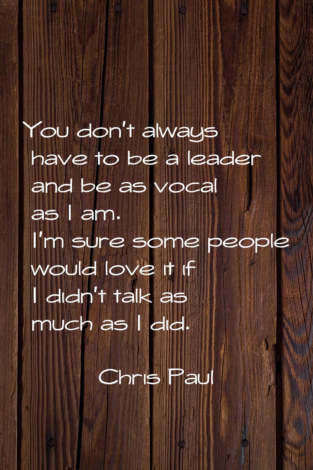 You don't always have to be a leader and be as vocal as I am. I'm sure some people would love it if
