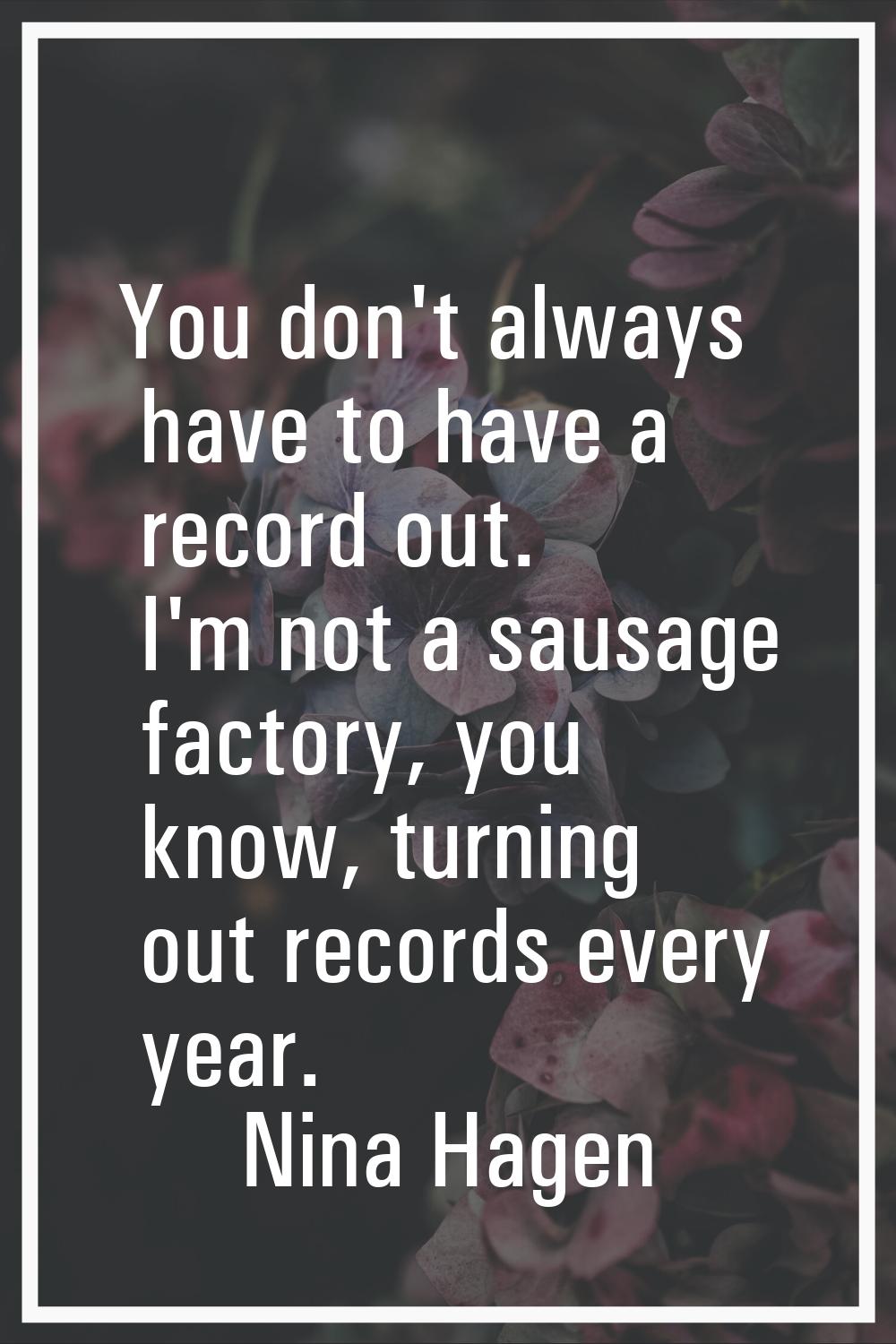 You don't always have to have a record out. I'm not a sausage factory, you know, turning out record